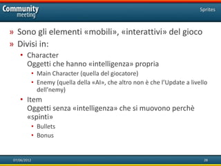 Sprites



» Sono gli elementi «mobili», «interattivi» del gioco
» Divisi in:
    • Character
      Oggetti che hanno «intelligenza» propria
              • Main Character (quella del giocatore)
              • Enemy (quella della «AI», che altro non è che l’Update a livello
                dell’nemy)
    • Item
      Oggetti senza «intelligenza» che si muovono perchè
      «spinti»
              • Bullets
              • Bonus


 07/06/2012                                                                   28
 