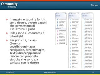 Risorse




» Immagini e suoni (e font!)
  sono risorse, ovvero oggetti
  che permettono di
  «stilizzare» il gioco
» I files sono «Resources» di
  Silverlight
» Per praticità, n classi
  (Sounds,
  LevelScreenImages,
  Navigation, ScreenImages,
  Texts) disaccoppiano le
  risorse con proprietà
  statiche che sono già
  caricate con le risorse

07/06/2012                 www.xedotnet.org    30
 