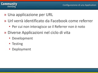 Configurazione di una Application



» Una applicazione per URL
» Url verrà identificato da Facebook come referrer
  • Per cui non interagisce se il Referrer non è noto
» Diverse Applicazioni nel ciclo di vita
  • Development
  • Testing
  • Deployment
 