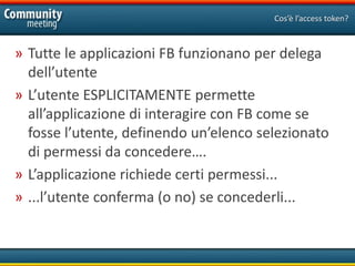 Cos’è l’access token?



» Tutte le applicazioni FB funzionano per delega
  dell’utente
» L’utente ESPLICITAMENTE permette
  all’applicazione di interagire con FB come se
  fosse l’utente, definendo un’elenco selezionato
  di permessi da concedere….
» L’applicazione richiede certi permessi...
» ...l’utente conferma (o no) se concederli...
 