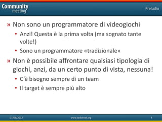 Preludio



» Non sono un programmatore di videogiochi
    • Anzi! Questa è la prima volta (ma sognato tante
      volte!)
    • Sono un programmatore «tradizionale»
» Non è possibile affrontare qualsiasi tipologia di
  giochi, anzi, da un certo punto di vista, nessuna!
    • C’è bisogno sempre di un team
    • Il target è sempre più alto



 07/06/2012              www.xedotnet.org                  4
 