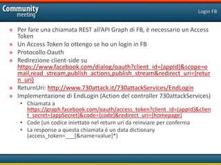 Login FB


» Per fare una chiamata REST all’API Graph di FB, è necessario un Access
  Token
» Un Access Token lo ottengo se ho un login in FB
» Protocollo Oauth
» Redirezione client-side su
  https://www.facebook.com/dialog/oauth?client_id={appId}&scope=e
  mail,read_stream,publish_actions,publish_stream&redirect_uri={retur
  n_uri}
» ReturnUri: http://www.730attack.it/730attackServices/EndLogin
» Implementazione di EndLogin (Action del controller 730attackServices)
   • Chiamata a
     https://graph.facebook.com/oauth/access_token?client_id={appId}&clien
     t_secret={appSecret}&code={code}&redirect_uri={homepage}
   • Code (un codice iniettato nel return uri da reinviare per conferma
   • La response a questa chiamata è un data dictionary
     (access_token=___[&name=value]*)
 