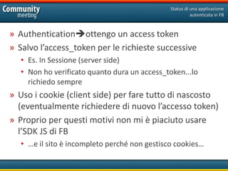 Status di una applicazione
                                                         autenticata in FB



» Authenticationottengo un access token
» Salvo l’access_token per le richieste successive
   • Es. In Sessione (server side)
   • Non ho verificato quanto dura un access_token...lo
     richiedo sempre
» Uso i cookie (client side) per fare tutto di nascosto
  (eventualmente richiedere di nuovo l’accesso token)
» Proprio per questi motivi non mi è piaciuto usare
  l’SDK JS di FB
   • …e il sito è incompleto perché non gestisco cookies…
 