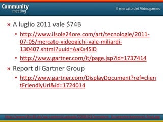 Il mercato dei Videogames



 » A luglio 2011 vale $74B
     • http://www.ilsole24ore.com/art/tecnologie/2011-
       07-05/mercato-videogichi-vale-miliardi-
       130407.shtml?uuid=AaKs4SlD
     • http://www.gartner.com/it/page.jsp?id=1737414
 » Report di Gartner Group
     • http://www.gartner.com/DisplayDocument?ref=clien
       tFriendlyUrl&id=1724014



http://www.film30.de/wp-content/uploads/2008/03/trendone_futureentertainment-final.jpg
 