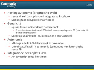 Scelte


» Hosting autonomo (proprio sito Web)
   • senza vincoli da applicazioni integrata su Facebook
   • Semplicità di sviluppo (senza vincoli)
» Genericità
   • (quasi) totale indipendenza da Facebook
       • Prima implementazione di 730attack comunque legata a FB (per velocità
         di implementazione)
   • Specifico un provider (es. Integrazione con Google+)
» Autonomia
   • «Outage» delle API di Facebook in novembre...
   • Utenti classificabili in autonomia (comunque non fatto) anche
     senza FB
» Integrazione dell’applet Flash
   • API Javascript senza limitazioni
 