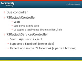 Implementazione



» Due controller
» 730attackController
     • Vuoto
     • Solo per la pagina Web
     • La pagina è totalmente dinamica client/side
» 730attackServicesController
  • Servizi Ajax verso il client
  • Supporto a Facebook (server side)
  • Il client non sa che c’è Facebook (a parte il bottone)
 