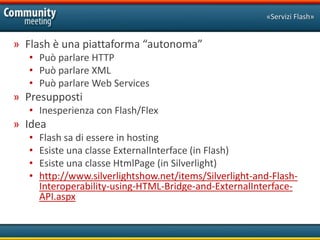 «Servizi Flash»


» Flash è una piattaforma “autonoma”
   • Può parlare HTTP
   • Può parlare XML
   • Può parlare Web Services
» Presupposti
   • Inesperienza con Flash/Flex
» Idea
   •   Flash sa di essere in hosting
   •   Esiste una classe ExternalInterface (in Flash)
   •   Esiste una classe HtmlPage (in Silverlight)
   •   http://www.silverlightshow.net/items/Silverlight-and-Flash-
       Interoperability-using-HTML-Bridge-and-ExternalInterface-
       API.aspx
 
