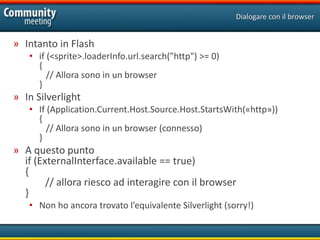 Dialogare con il browser


» Intanto in Flash
   • if (<sprite>.loaderInfo.url.search("http") >= 0)
     {
        // Allora sono in un browser
     }
» In Silverlight
   • If (Application.Current.Host.Source.Host.StartsWith(«http»))
     {
        // Allora sono in un browser (connesso)
     }
» A questo punto
  if (ExternalInterface.available == true)
  {
        // allora riesco ad interagire con il browser
  }
   • Non ho ancora trovato l’equivalente Silverlight (sorry!)
 