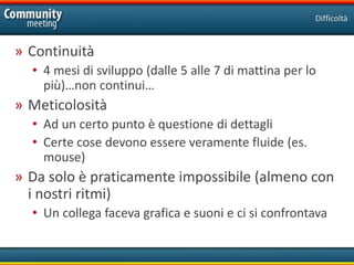 Difficoltà


» Continuità
  • 4 mesi di sviluppo (dalle 5 alle 7 di mattina per lo
    più)…non continui…
» Meticolosità
  • Ad un certo punto è questione di dettagli
  • Certe cose devono essere veramente fluide (es.
    mouse)
» Da solo è praticamente impossibile (almeno con
  i nostri ritmi)
  • Un collega faceva grafica e suoni e ci si confrontava
 