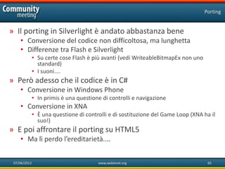 Porting


» Il porting in Silverlight è andato abbastanza bene
    • Conversione del codice non difficoltosa, ma lunghetta
    • Differenze tra Flash e Silverlight
              • Su certe cose Flash è più avanti (vedi WriteableBitmapEx non uno
                standard)
              • I suoni....
» Però adesso che il codice è in C#
    • Conversione in Windows Phone
              • In primis è una questione di controlli e navigazione
    • Conversione in XNA
              • È una questione di controlli e di sostituzione del Game Loop (XNA ha il
                suo!)
» E poi affrontare il porting su HTML5
    • Ma lì perdo l’ereditarietà....


 07/06/2012                             www.xedotnet.org                            65
 