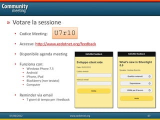 » Votare la sessione
    • Codice Meeting:                 U7r10
    • Accesso: http://www.xedotnet.org/feedback

    • Disponibile agenda meeting

    • Funziona con:
              •   Windows Phone 7.5
              •   Android
              •   iPhone, iPad
              •   Blackberry (non testato)
              •   Computer


    • Reminder via email
              • 7 giorni di tempo per i feedback



 07/06/2012                                        www.xedotnet.org   67
 