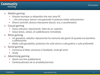 Fenomeni


» Mobile gaming
    • Giocare ovunque su dispositivi che non sono PC
    • …che comunque stanno «recuperando in potenza molto velocemente»
    • Diversi controlli, diversa interazione (touch, ora, o accelleratori)
» Casual gaming
    • Gioco saltuario, tipicamente fatto da un «adulto»
    • Gioco breve, veloce, di soddisfazione immediata
» Retro gaming
    • Un giocatore «adulto» tipicamente ha memoria dei giochi di quando era bambino
      o adolescente
    • Molto sulla giocabilità, piuttosto che sulla storia o sulla grafica o sulla profondità
» Social gaming
    • Connesso al Web, connesso a Facebook, invita gli amici
    • Virale
» Advertising gaming
    • Giochi con fine pubblicitario
    • Contestualizzato ad un prodotto/servizio


 07/06/2012                            www.xedotnet.org                                   7
 