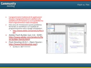 Flash vs. Flex




»   I programmatori tradizionali di applicazioni
    trovano impegnativo doversi adattare alla
    metafora di animazione su cui la piattaforma
    Flash originalmente è stata sviluppata
»   Flex cerca di minimizzare questo problema
    fornendo un workflow e un modello di
    programmazione noto a quegli sviluppatori
      • http://www.adobe.com/products/flex.h
          tml
» Adobe Flash Builder (ver. 4.6 - $249 -
  http://www.adobe.com/products/fla
  sh-builder-family.html)
» Flash Develop (4.0.2 – Open Source -
  http://www.flashdevelop.org/)
     •   Scritto in .NET !!!!!!!!!!
 
