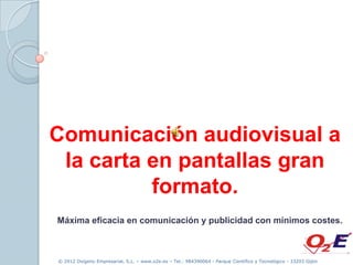 Comunicación audiovisual a
 la carta en pantallas gran
          formato.
Máxima eficacia en comunicación y publicidad con mínimos costes.



© 2012 Oxígeno Empresarial, S.L. – www.o2e.es – Tel.: 984390064 - Parque Científico y Tecnológico - 33203 Gijón
 