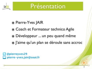 Présentation

   ๏ Pierre-Yves JAIR
   ๏ Coach et Formateur technico Agile
   ๏ Développeur ... un peu quand même
   ๏ J’aime qu’un plan se déroule sans accroc

@pierreyves29
pierre-yves.jair@soat.fr


                                                3
 