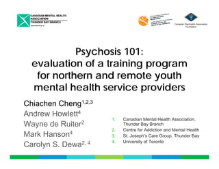 Canadian Psychiatric Association 
Foundation 
Psychosis 101: 
evaluation of a training program 
for northern and remote youth 
mental health service providers 
Chiachen Cheng1,2,3 
Andrew Howlett4 
Wayne de Ruiter2 
Mark Hanson4 
1. Canadian Mental Health Association, 
Thunder Bay Branch 
2. Centre for Addiction and Mental Health 
3. St. Joseph’s Care Group, Thunder Bay 
Carolyn S. Dewa2, 4 
p p, y 
4. University of Toronto 
 