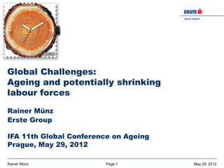 ER S T E G R O UP
                                       BAN K AG




Global Challenges:
Ageing and potentially shrinking
labour forces

Rainer Münz
Erste Group

IFA 11th Global Conference on Ageing
Prague, May 29, 2012

Rainer Münz              Page 1                  May 29, 2012
 