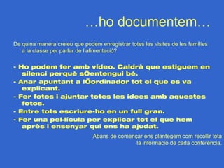 …ho documentem…
De quina manera creieu que podem enregistrar totes les visites de les famílies
   a la classe per parlar de l’alimentació?

- Ho podem fer amb vídeo. Caldrà que estiguem en
   silenci perquè s’entengui bé.
- Anar apuntant a l’ordinador tot el que es va
   explicant.
- Fer fotos i ajuntar totes les idees amb aquestes
   fotos.
- Entre tots escriure-ho en un full gran.
- Fer una pel·lícula per explicar tot el que hem
   après i ensenyar qui ens ha ajudat.
                               Abans de començar ens plantegem com recollir tota
                                              la informació de cada conferència.
 