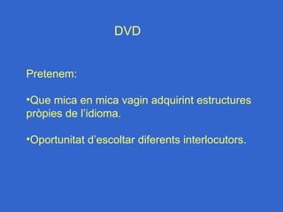 DVD


Pretenem:

•Que mica en mica vagin adquirint estructures
pròpies de l’idioma.

•Oportunitat d’escoltar diferents interlocutors.
 
