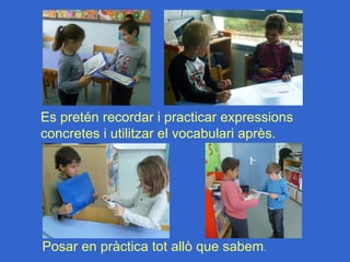 Es pretén recordar i practicar expressions
concretes i utilitzar el vocabulari après.




Posar en pràctica tot allò que sabem.
 