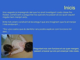 Inicis
Una vegada ja impregnats del que ha anat investigant cada classe fins
Nadal, comencem a preguntar-nos què ens ha passat al cos quan aquest
migdia hem menjat arròs.

Entre tots anem construint el recorregut que ens imaginem que fa el menjar
i més endavant ...

“Tinc una cosina que és dentista i ens podria explicar com funciona tot
això…”




                               Preguntant-nos com funciona el cos quan mengem,
                                passem a buscar qui ens pot ensenyar més coses.
 