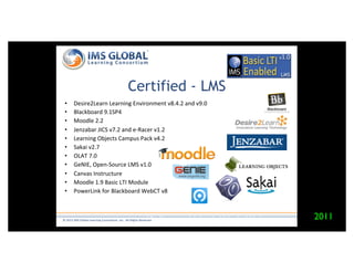 Certified - LMS
    •    Desire2Learn"Learning"Environment"v8.4.2"and"v9.0"
    •    Blackboard"9.1SP4"
    •    Moodle"2.2"
    •    Jenzabar"JICS"v7.2"and"eMRacer"v1.2"
    •    Learning"Objects"Campus"Pack"v4.2"
    •    Sakai"v2.7"
    •    OLAT"7.0"
    •    GeNIE,"OpenMSource"LMS"v1.0"
    •    Canvas"Instructure"
    •    Moodle"1.9"Basic"LTI"Module"
    •    PowerLink"for"Blackboard"WebCT"v8"



                                                            hVp://www.imsglobal.org/cc/statuschart.html"
©"2012"IMS"Global"Learning"Consor6um,"Inc.""All"Rights"Reserved"
                                                                                                           2011
"
 