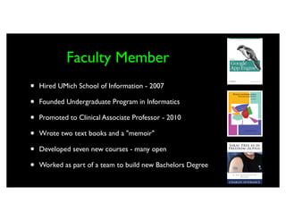 Faculty Member
•   Hired UMich School of Information - 2007

•   Founded Undergraduate Program in Informatics

•   Promoted to Clinical Associate Professor - 2010

•   Wrote two text books and a "memoir"

•   Developed seven new courses - many open

•   Worked as part of a team to build new Bachelors Degree
 