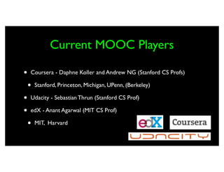 Current MOOC Players

•   Coursera - Daphne Koller and Andrew NG (Stanford CS Profs)

    •   Stanford, Princeton, Michigan, UPenn, (Berkeley)

•   Udacity - Sebastian Thrun (Stanford CS Prof)

•   edX - Anant Agarwal (MIT CS Prof)

    •   MIT, Harvard
 