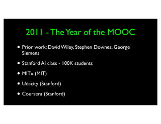 2011 - The Year of the MOOC
• Prior work: David Wiley, Stephen Downes, George
  Siemens

• Stanford AI class - 100K students
• MITx (MIT)
• Udacity (Stanford)
• Coursera (Stanford)
 