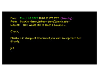 Date: 	

 March 10, 2012 10:02:52 PM CST (Saturday)
From: 	

 MacKie-Mason, Jeffrey <jmm@umich.edu>
Subject: 	

 Re: I would like to Teach a Course ...

Chuck,

Martha is in charge of Coursera if you want to approach her
directly.

Jeff
 
