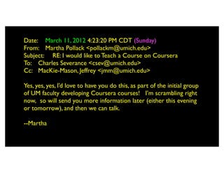 Date: 	

 March 11, 2012 4:23:20 PM CDT (Sunday)
From: 	

 Martha Pollack <pollackm@umich.edu>
Subject: 	

 RE: I would like to Teach a Course on Coursera
To: 	

 Charles Severance <csev@umich.edu>
Cc: 	

 MacKie-Mason, Jeffrey <jmm@umich.edu>

Yes, yes, yes, I’d love to have you do this, as part of the initial group
of UM faculty developing Coursera courses!   I’m scrambling right
now,  so will send you more information later (either this evening
or tomorrow), and then we can talk.
 
--Martha
 