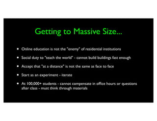 Getting to Massive Size...
•   Online education is not the "enemy" of residential institutions

•   Social duty to "teach the world" - cannot build buildings fast enough

•   Accept that "at a distance" is not the same as face to face

•   Start as an experiment - iterate

•   At 100,000+ students - cannot compensate in ofﬁce hours or questions
    after class - must think through materials
 