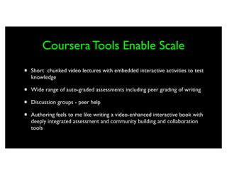 Coursera Tools Enable Scale
•   Short chunked video lectures with embedded interactive activities to test
    knowledge

•   Wide range of auto-graded assessments including peer grading of writing

•   Discussion groups - peer help

•   Authoring feels to me like writing a video-enhanced interactive book with
    deeply integrated assessment and community building and collaboration
    tools
 