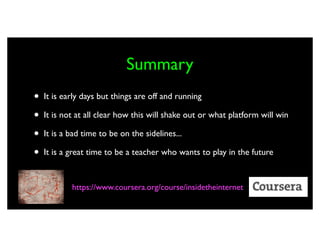 Summary
•   It is early days but things are off and running

•   It is not at all clear how this will shake out or what platform will win

•   It is a bad time to be on the sidelines...

•   It is a great time to be a teacher who wants to play in the future


            https://www.coursera.org/course/insidetheinternet
 