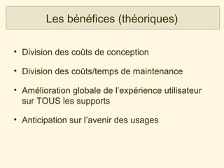 Les bénéfices (théoriques)
• Division des coûts de conception
• Division des coûts/temps de maintenance
• Amélioration globale de l’expérience utilisateur
sur TOUS les supports
• Anticipation sur l’avenir des usages

 