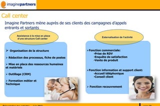Call center
 Imagine Partners mène auprès de ses clients des campagnes d’appels
 entrants et sortants
        Assistance à la mise en place
                                                        Externalisation de l’activité
        d’une structure Call center




  Organisation de la structure               Fonction commerciale:
                                                  •Prise de RDV
  Rédaction des processus, fiche de postes       •Enquête de satisfaction
                                                  •Vente de produit
  Mise en place des ressources humaines
 et matériels
                                              Fonction information et support client:
  Outillage (CRM)                                •Accueil téléphonique
                                                  •Conseil client
  Formation métier et
 Technique
                                               Fonction recouvrement
 