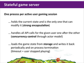 Stateful	
  game	
  server

One	
  process	
  per	
  acHve	
  user	
  gaming	
  session

    ...	
  holds	
  the	
  current	
  state	
  and	
  is	
  the	
  only	
  one	
  that	
  can	
  
         modify	
  it	
  (strong	
  encapsulaHon)

    ...	
  handles	
  all	
  API	
  calls	
  for	
  the	
  given	
  user	
  one	
  a,er	
  the	
  other	
  
         (concurrency	
  control	
  through	
  actor	
  model)

    ...	
  loads	
  the	
  game	
  state	
  from	
  storage	
  and	
  writes	
  it	
  back	
  
         periodically	
  and	
  on	
  process	
  termina;on
         (;meout	
  =	
  user	
  stopped	
  playing)
 