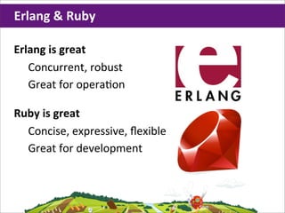 Erlang	
  &	
  Ruby

Erlang	
  is	
  great
   Concurrent,	
  robust
   Great	
  for	
  opera;on

Ruby	
  is	
  great
  Concise,	
  expressive,	
  ﬂexible
  Great	
  for	
  development
 