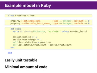 Example	
  model	
  in	
  Ruby
  class FruitTree < Tree

    property :last_shake_time,         :type => Integer, :default => 0
    property :collectable_fruit_count, :type => Integer, :default => 0

    def shake
      raise G8::Error::Validation, "no fruit!" unless carries_fruit?

      session.user.xp += 1
      session.user.energy -= 1
      self.last_shake_time = game_time
      self.collectable_fruit_count = config.fruit_count
    end

  end


Easily	
  unit	
  testable
Minimal	
  amount	
  of	
  code
 