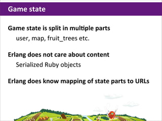 Game	
  state

Game	
  state	
  is	
  split	
  in	
  mulHple	
  parts
  user,	
  map,	
  fruit_trees	
  etc.

Erlang	
  does	
  not	
  care	
  about	
  content
   Serialized	
  Ruby	
  objects

Erlang	
  does	
  know	
  mapping	
  of	
  state	
  parts	
  to	
  URLs
 