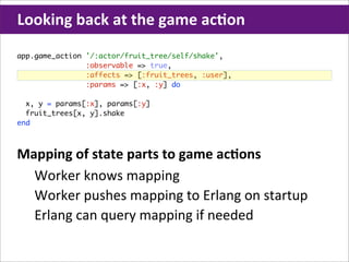 Looking	
  back	
  at	
  the	
  game	
  acHon
app.game_action '/:actor/fruit_tree/self/shake',
                :observable => true,
                :affects => [:fruit_trees, :user],
                :params => [:x, :y] do

  x, y = params[:x], params[:y]
  fruit_trees[x, y].shake
end



Mapping	
  of	
  state	
  parts	
  to	
  game	
  acHons
  Worker	
  knows	
  mapping
  Worker	
  pushes	
  mapping	
  to	
  Erlang	
  on	
  startup
  Erlang	
  can	
  query	
  mapping	
  if	
  needed
 