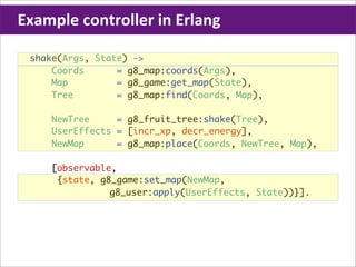 Example	
  controller	
  in	
  Erlang

  shake(Args, State) ->
      Coords      = g8_map:coords(Args),
      Map         = g8_game:get_map(State),
      Tree        = g8_map:find(Coords, Map),

      NewTree     = g8_fruit_tree:shake(Tree),
      UserEffects = [incr_xp, decr_energy],
      NewMap      = g8_map:place(Coords, NewTree, Map),

      [observable,
       {state, g8_game:set_map(NewMap,
                 g8_user:apply(UserEffects, State))}].
 