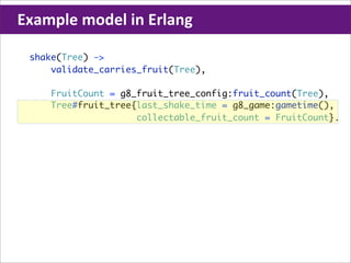 Example	
  model	
  in	
  Erlang

  shake(Tree) ->
      validate_carries_fruit(Tree),

      FruitCount = g8_fruit_tree_config:fruit_count(Tree),
      Tree#fruit_tree{last_shake_time = g8_game:gametime(),
                      collectable_fruit_count = FruitCount}.
 
