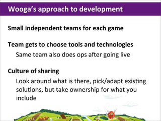 Wooga’s	
  approach	
  to	
  development

Small	
  independent	
  teams	
  for	
  each	
  game

Team	
  gets	
  to	
  choose	
  tools	
  and	
  technologies
  Same	
  team	
  also	
  does	
  ops	
  a,er	
  going	
  live

Culture	
  of	
  sharing
  Look	
  around	
  what	
  is	
  there,	
  pick/adapt	
  exis;ng	
  
   solu;ons,	
  but	
  take	
  ownership	
  for	
  what	
  you	
  
   include
 