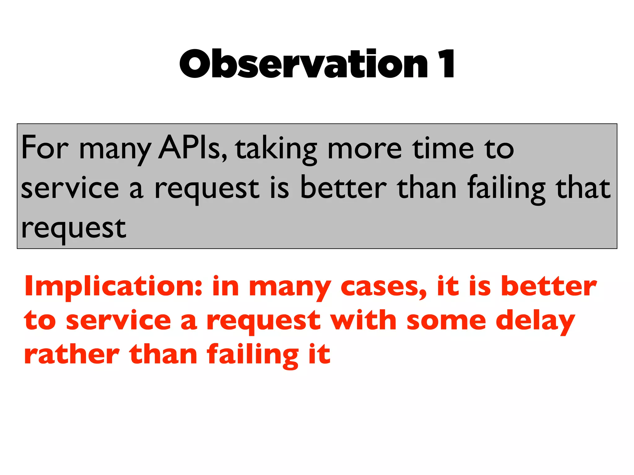 Observation 1

For many APIs, taking more time to
service a request is better than failing that
request
Implication: in many cases, it is better
to service a request with some delay
rather than failing it
 