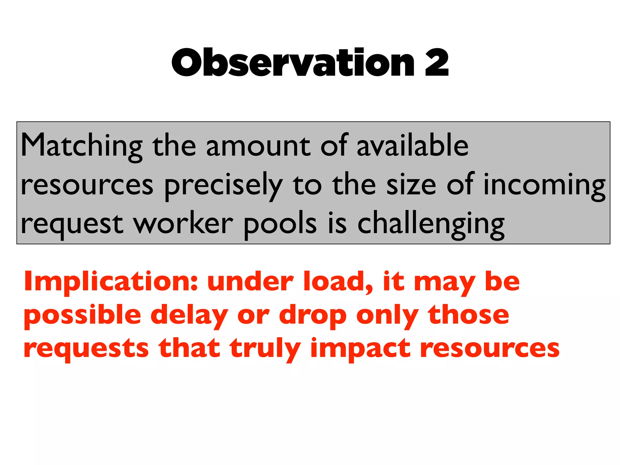 Observation 2

Matching the amount of available
resources precisely to the size of incoming
request worker pools is challenging
Implication: under load, it may be
possible delay or drop only those
requests that truly impact resources
 