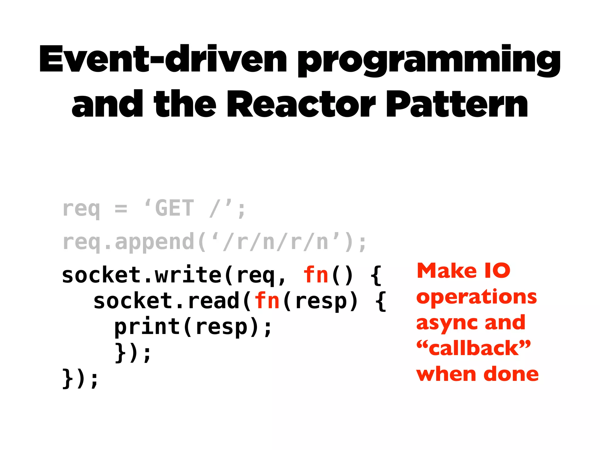 Event-driven programming
 and the Reactor Pattern

 req = ‘GET /’;
 req.append(‘/r/n/r/n’);
 socket.write(req, fn() {   Make IO
   socket.read(fn(resp) {   operations
     print(resp);           async and
     });                    “callback”
 });                        when done
 