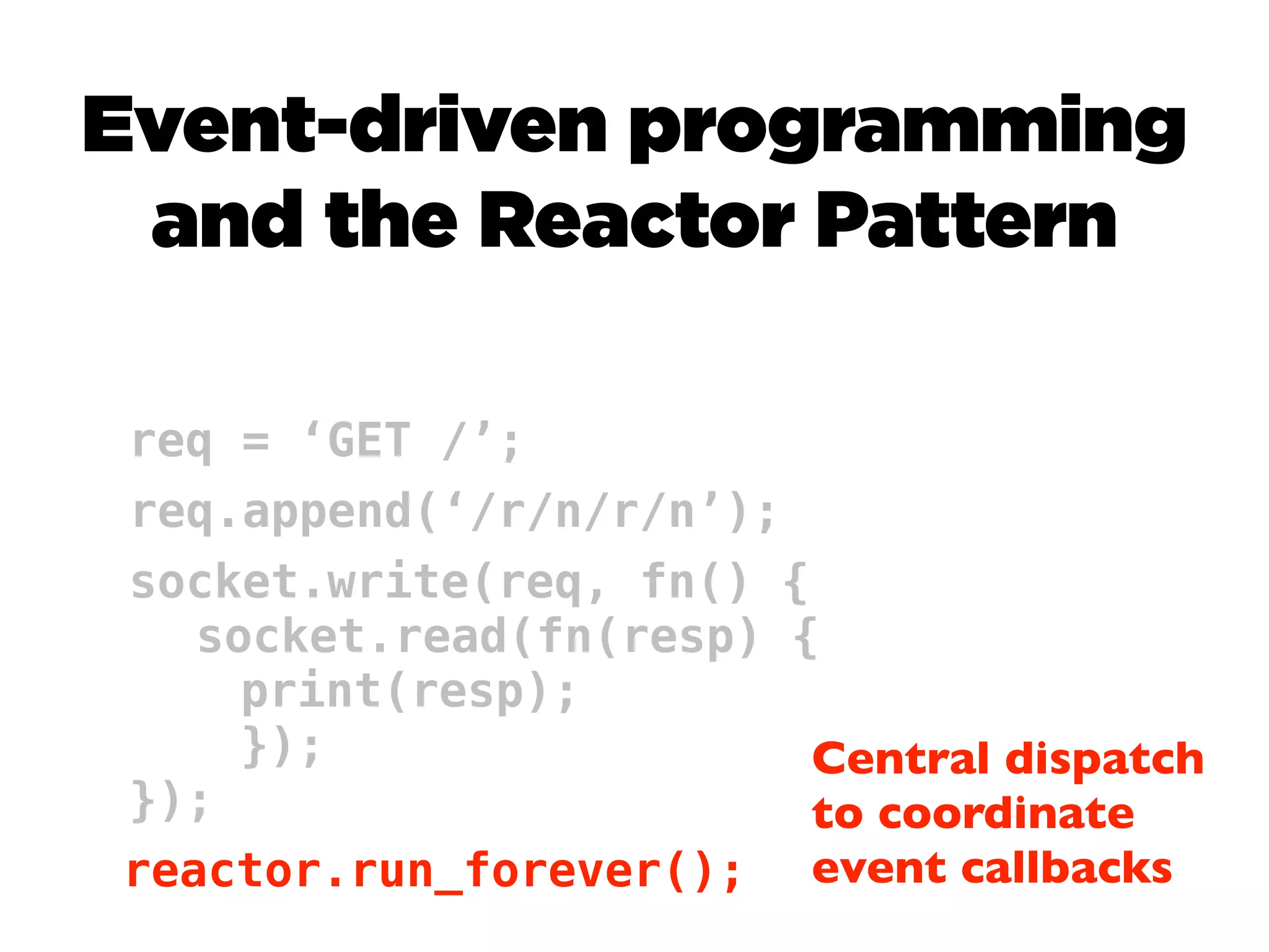 Event-driven programming
 and the Reactor Pattern

req = ‘GET /’;
req.append(‘/r/n/r/n’);
socket.write(req, fn() {
   socket.read(fn(resp) {
     print(resp);
     });                 Central dispatch
});                      to coordinate
reactor.run_forever(); event callbacks
 