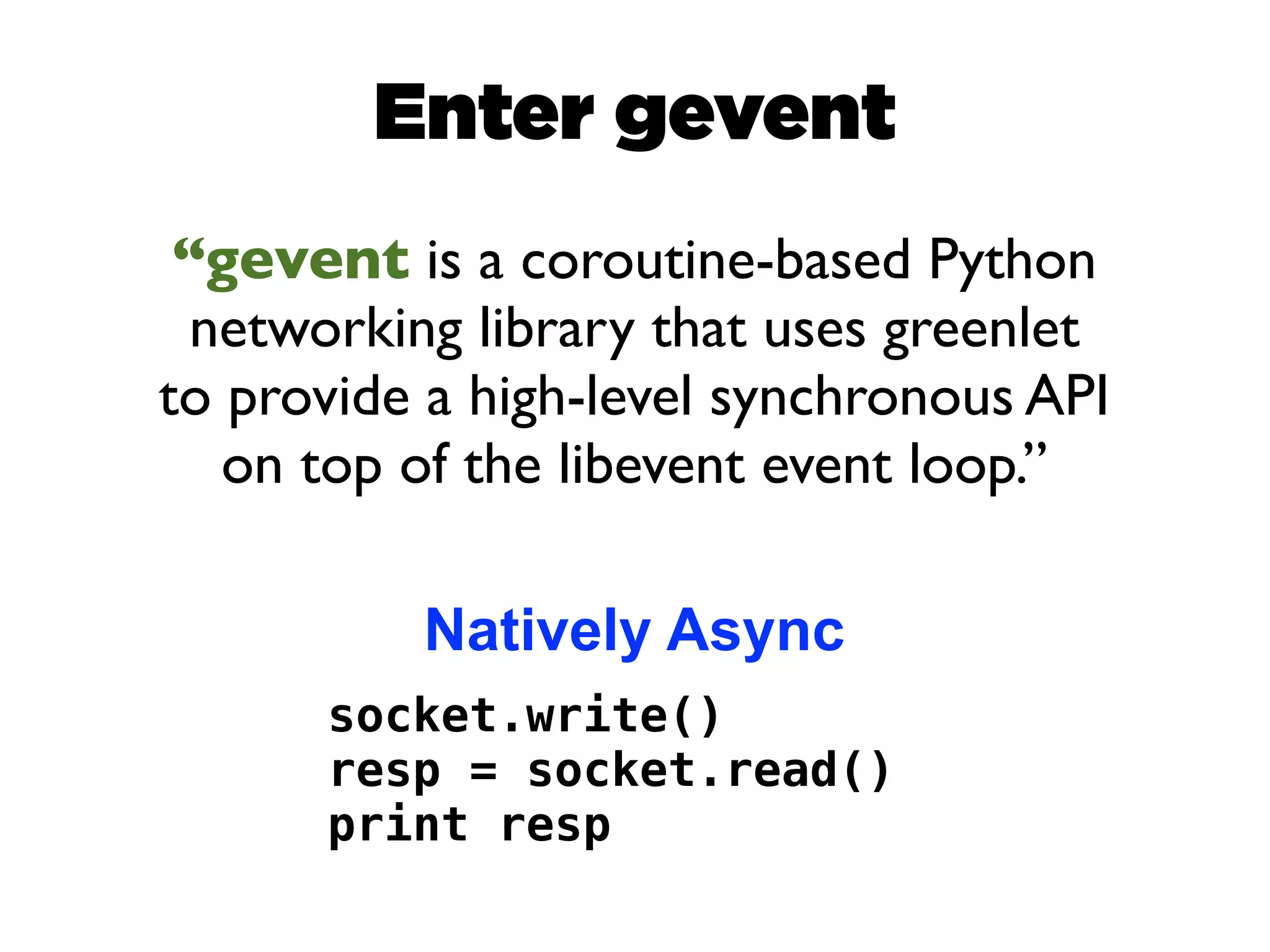 Enter gevent
 “gevent is a coroutine-based Python
  networking library that uses greenlet
to provide a high-level synchronous API
   on top of the libevent event loop.”

          Natively Async
      socket.write()
      resp = socket.read()
      print resp
 