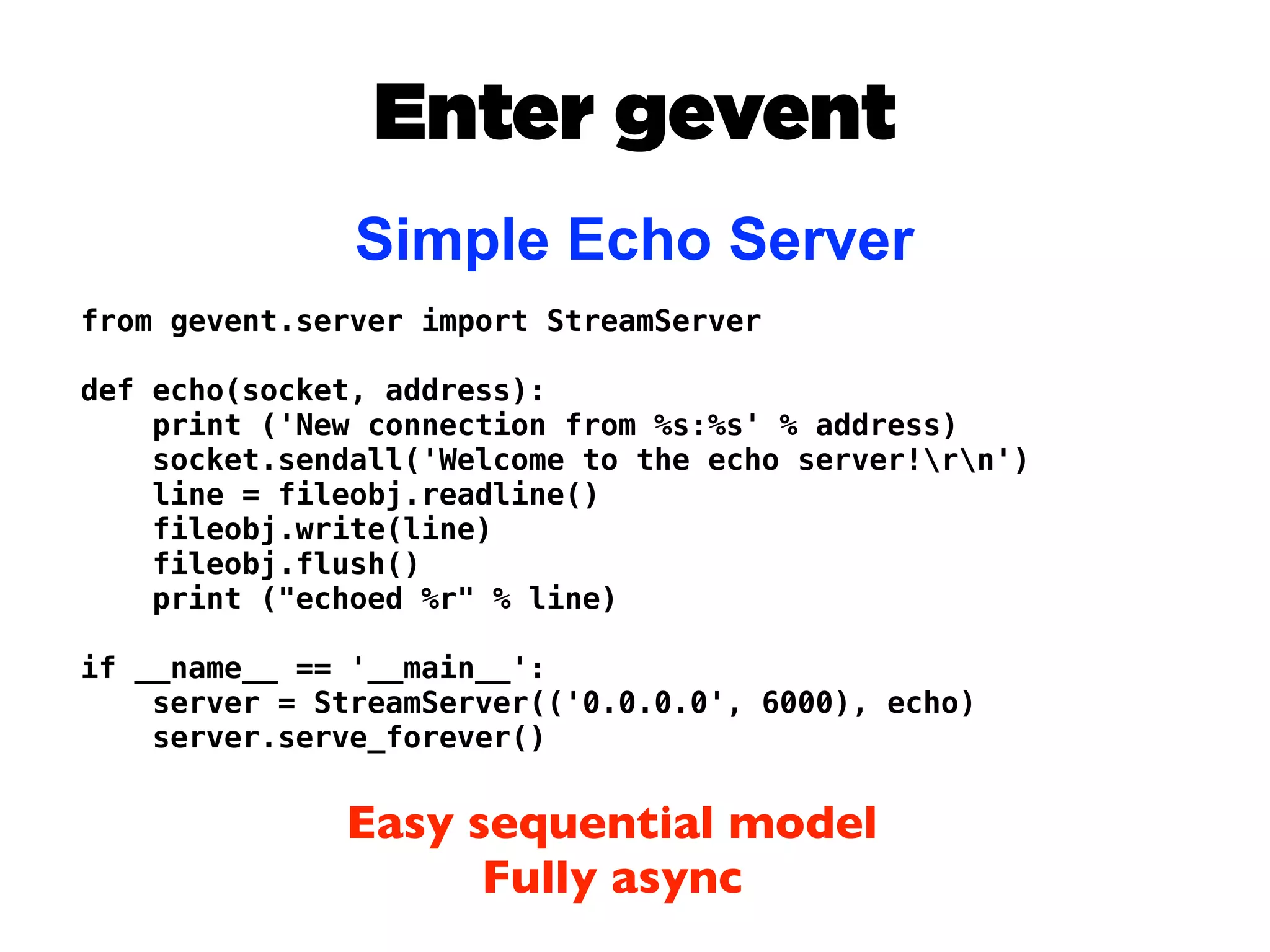 Enter gevent
               Simple Echo Server
from gevent.server import StreamServer

def echo(socket, address):
    print ('New connection from %s:%s' % address)
    socket.sendall('Welcome to the echo server!rn')
    line = fileobj.readline()
    fileobj.write(line)
    fileobj.flush()
    print ("echoed %r" % line)

if __name__ == '__main__':
    server = StreamServer(('0.0.0.0', 6000), echo)
    server.serve_forever()


              Easy sequential model
                    Fully async
 